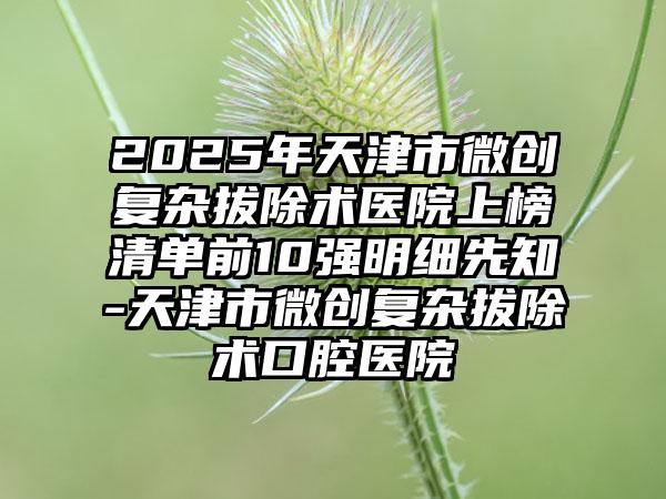 2025年天津市微创复杂拔除术医院上榜清单前10强明细先知-天津市微创复杂拔除术口腔医院