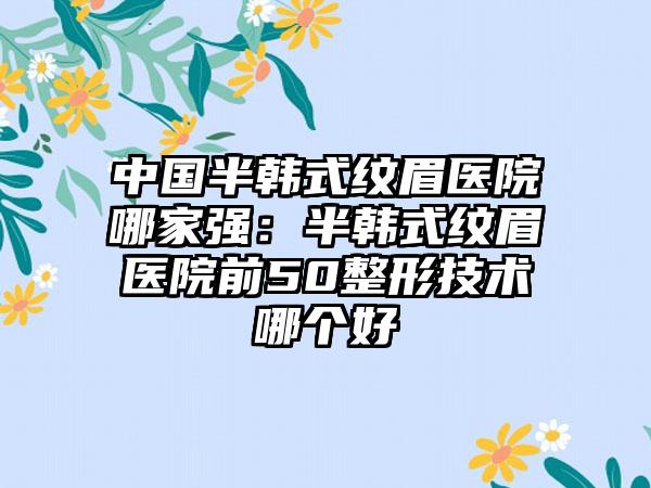 中国半韩式纹眉医院哪家强：半韩式纹眉医院前50整形技术哪个好