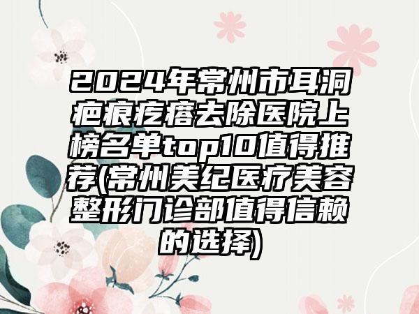 2024年常州市耳洞疤痕疙瘩去除医院上榜名单top10值得推荐(常州美纪医疗美容整形门诊部值得信赖的选择)