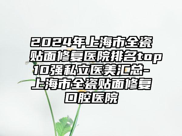 2024年上海市全瓷贴面修复医院排名top10强私立医美汇总-上海市全瓷贴面修复口腔医院