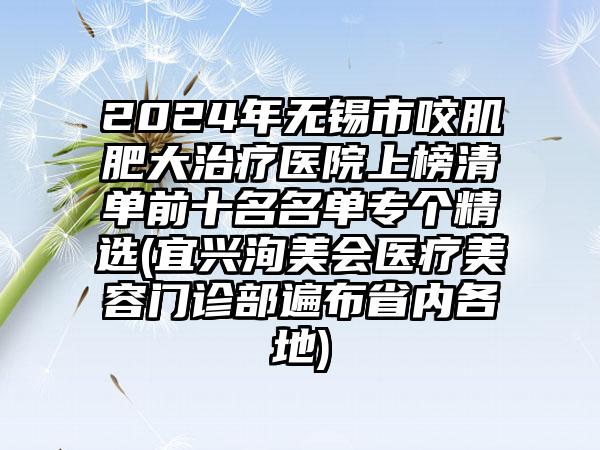 2024年无锡市咬肌肥大治疗医院上榜清单前十名名单专个精选(宜兴洵美会医疗美容门诊部遍布省内各地)