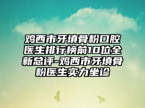 鸡西市牙填骨粉口腔医生排行榜前10位全新总评-鸡西市牙填骨粉医生实力坐诊