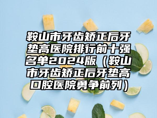 鞍山市牙齿矫正后牙垫高医院排行前十强名单2024版（鞍山市牙齿矫正后牙垫高口腔医院勇争前列）