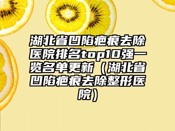 湖北省凹陷疤痕去除医院排名top10强一览名单更新（湖北省凹陷疤痕去除整形医院）