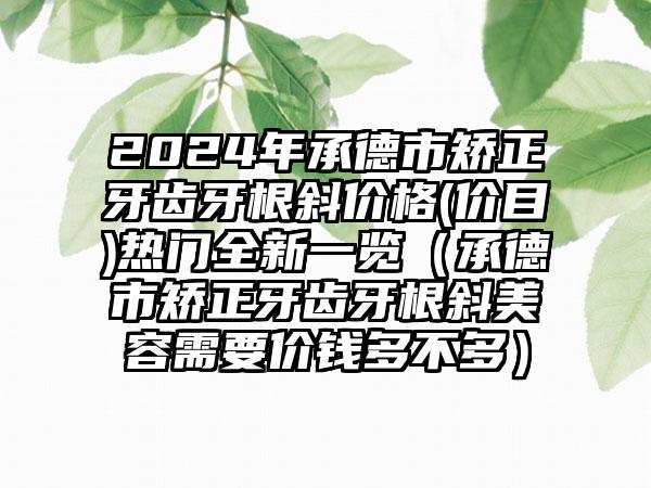 2024年承德市矫正牙齿牙根斜价格(价目)热门全新一览（承德市矫正牙齿牙根斜美容需要价钱多不多）