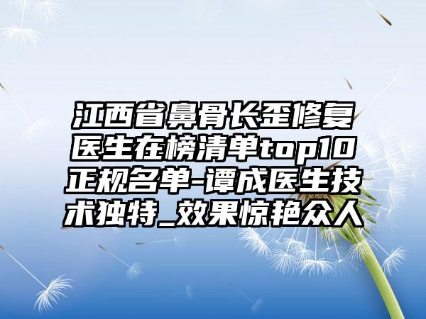 江西省鼻骨长歪修复医生在榜清单top10正规名单-谭成医生技术独特_效果惊艳众人