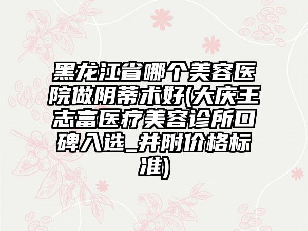 黑龙江省哪个美容医院做阴蒂术好(大庆王志富医疗美容诊所口碑入选_并附价格标准)