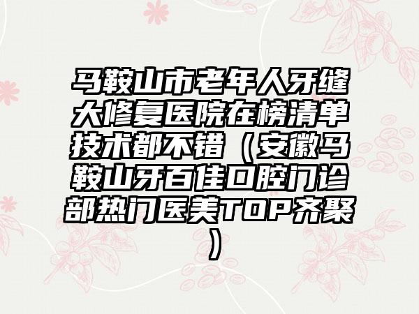 马鞍山市老年人牙缝大修复医院在榜清单技术都不错（安徽马鞍山牙百佳口腔门诊部热门医美TOP齐聚）