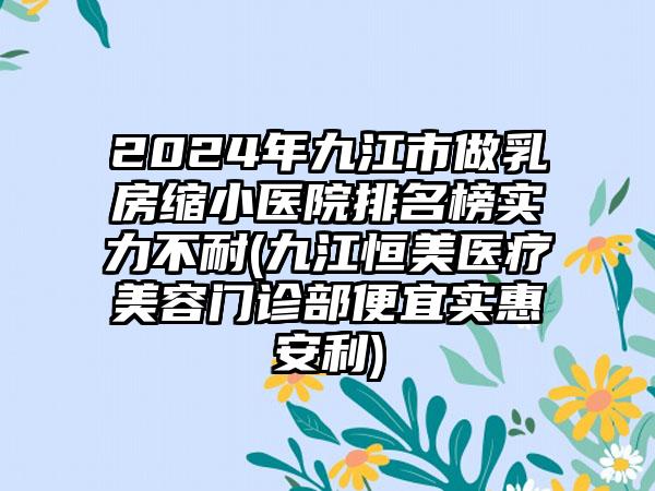 2024年九江市做乳房缩小医院排名榜实力不耐(九江恒美医疗美容门诊部便宜实惠安利)