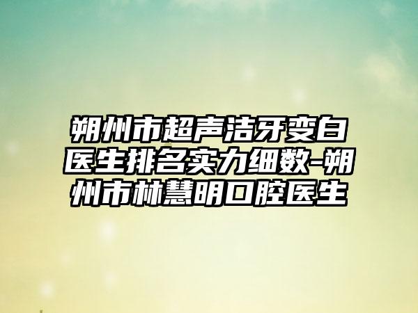 朔州市超声洁牙变白医生排名实力细数-朔州市林慧明口腔医生