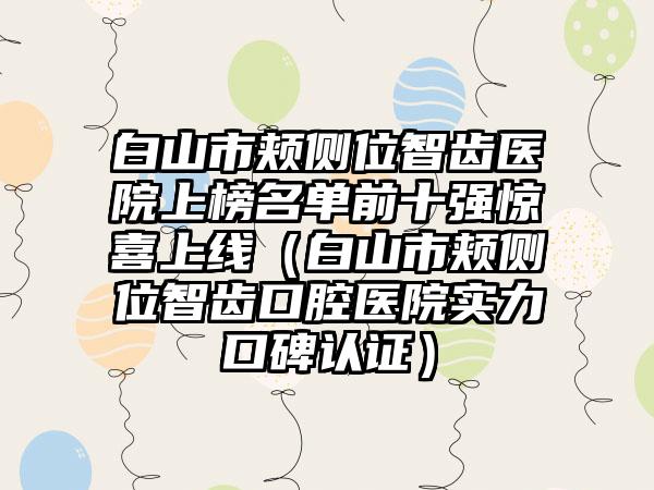 白山市颊侧位智齿医院上榜名单前十强惊喜上线（白山市颊侧位智齿口腔医院实力口碑认证）