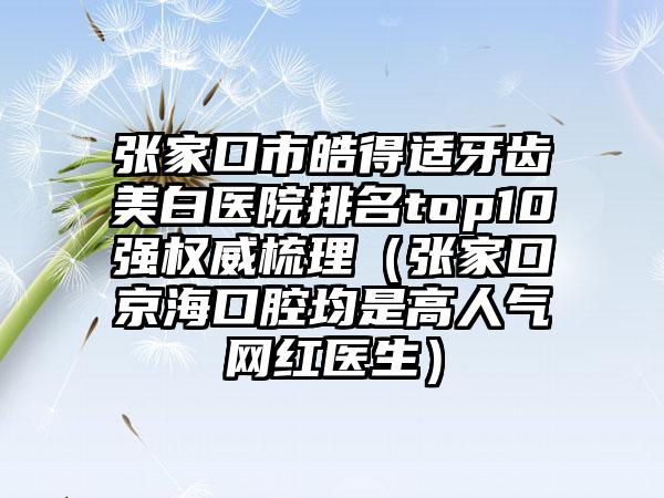 张家口市皓得适牙齿美白医院排名top10强权威梳理（张家口京海口腔均是高人气网红医生）