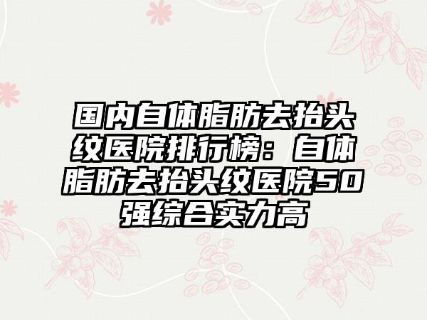 国内自体脂肪去抬头纹医院排行榜：自体脂肪去抬头纹医院50强综合实力高