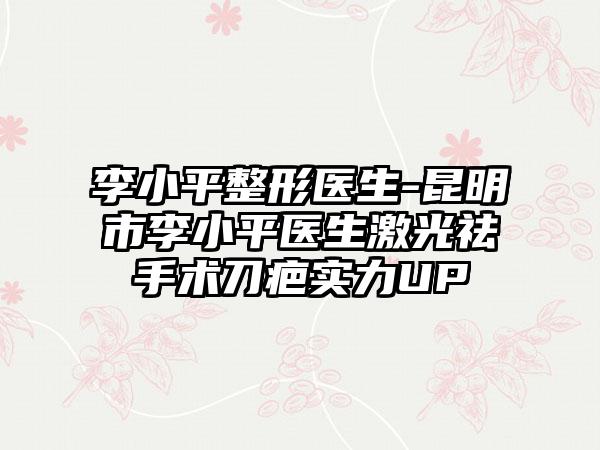 李小平整形医生-昆明市李小平医生激光祛手术刀疤实力UP