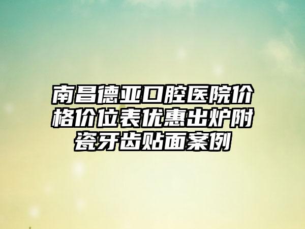 南昌德亚口腔医院价格价位表优惠出炉附瓷牙齿贴面案例