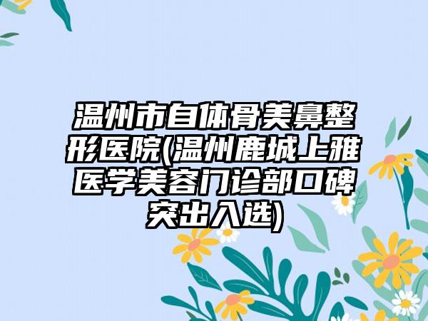 温州市自体骨美鼻整形医院(温州鹿城上雅医学美容门诊部口碑突出入选)