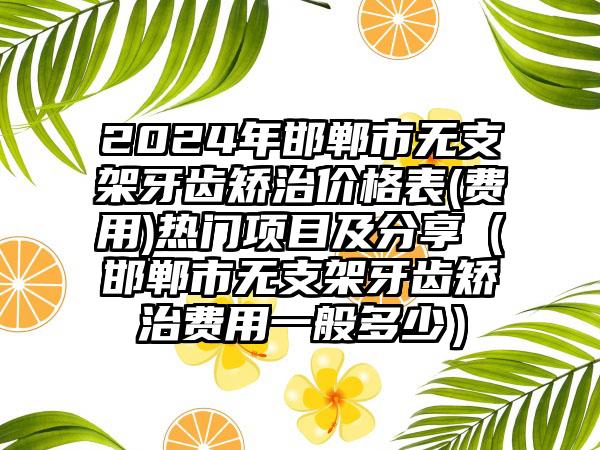 2024年邯郸市无支架牙齿矫治价格表(费用)热门项目及分享（邯郸市无支架牙齿矫治费用一般多少）