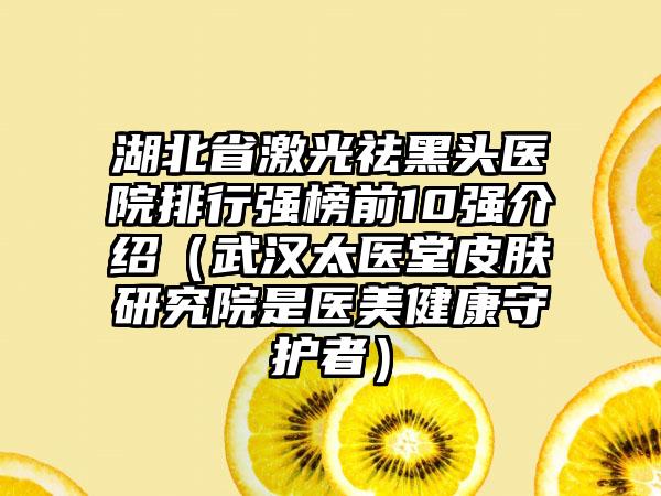 湖北省激光祛黑头医院排行强榜前10强介绍（武汉太医堂皮肤研究院是医美健康守护者）