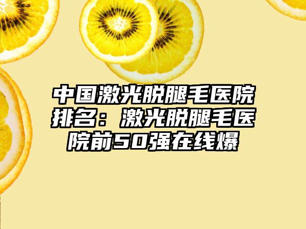 中国激光脱腿毛医院排名：激光脱腿毛医院前50强在线爆