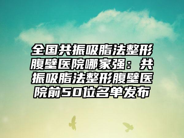 全国共振吸脂法整形腹壁医院哪家强：共振吸脂法整形腹壁医院前50位名单发布