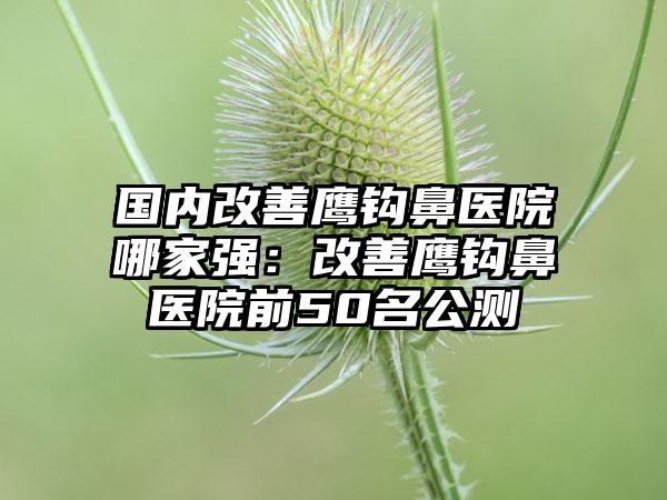 国内改善鹰钩鼻医院哪家强：改善鹰钩鼻医院前50名公测