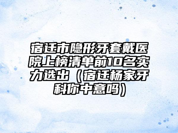 宿迁市隐形牙套戴医院上榜清单前10名实力选出（宿迁杨家牙科你中意吗）