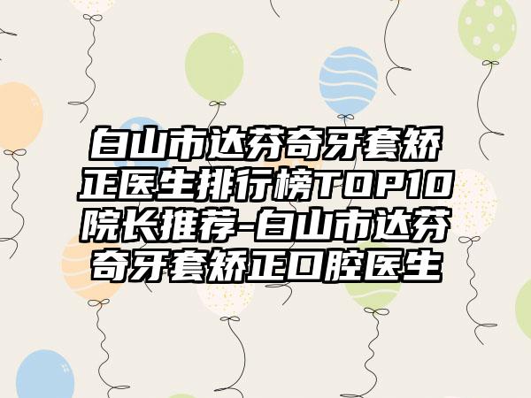 白山市达芬奇牙套矫正医生排行榜TOP10院长推荐-白山市达芬奇牙套矫正口腔医生