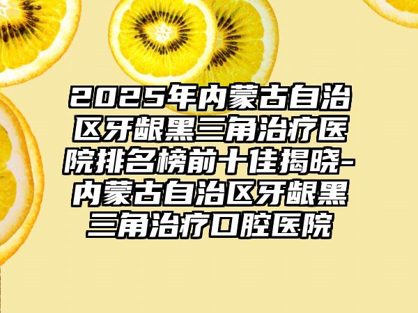 2025年内蒙古自治区牙龈黑三角治疗医院排名榜前十佳揭晓-内蒙古自治区牙龈黑三角治疗口腔医院