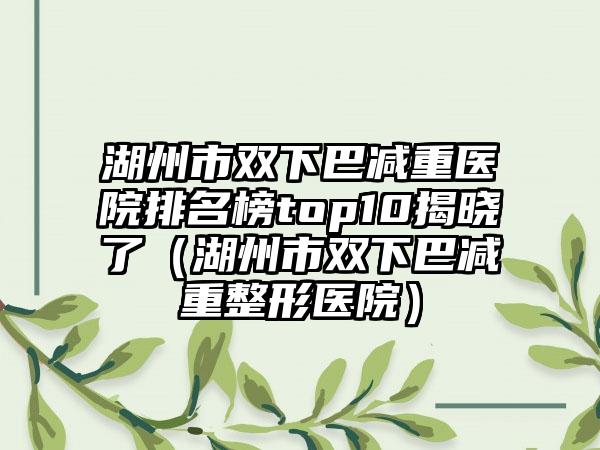 湖州市双下巴减重医院排名榜top10揭晓了（湖州市双下巴减重整形医院）