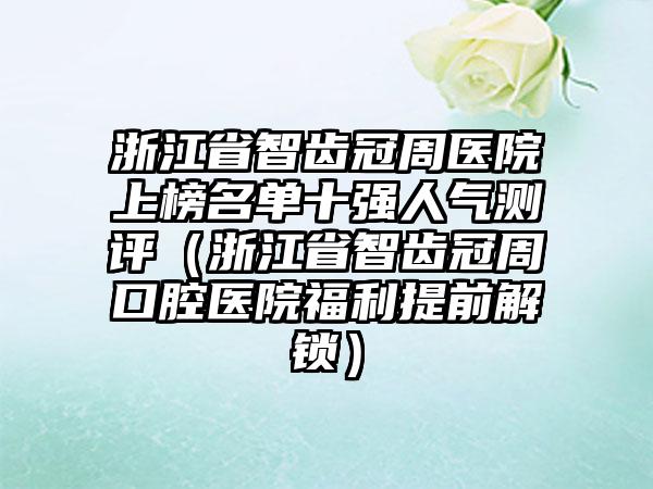 浙江省智齿冠周医院上榜名单十强人气测评（浙江省智齿冠周口腔医院福利提前解锁）