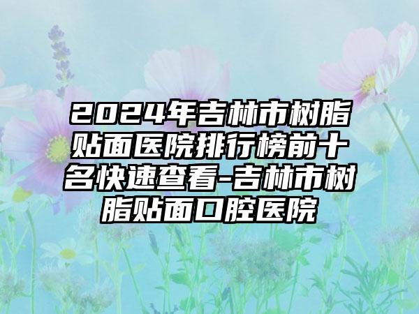 2024年吉林市树脂贴面医院排行榜前十名快速查看-吉林市树脂贴面口腔医院