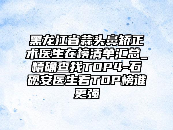 黑龙江省蒜头鼻矫正术医生在榜清单汇总_精确查找TOP4-石砚安医生看TOP榜谁更强