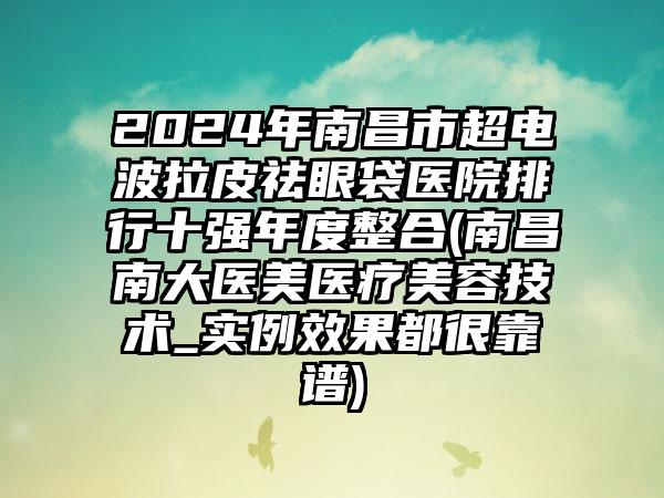 2024年南昌市超电波拉皮祛眼袋医院排行十强年度整合(南昌南大医美医疗美容技术_实例效果都很靠谱)