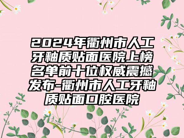 2024年衢州市人工牙釉质贴面医院上榜名单前十位权威震撼发布-衢州市人工牙釉质贴面口腔医院