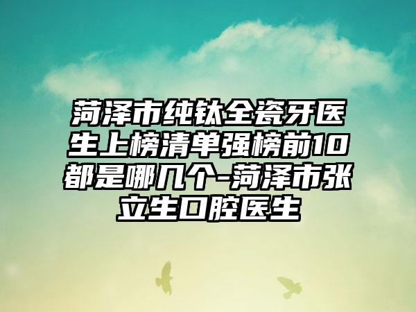 菏泽市纯钛全瓷牙医生上榜清单强榜前10都是哪几个-菏泽市张立生口腔医生