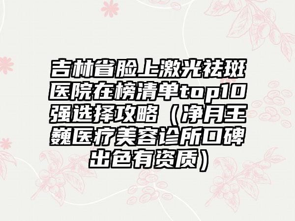 吉林省脸上激光祛斑医院在榜清单top10强选择攻略（净月王巍医疗美容诊所口碑出色有资质）