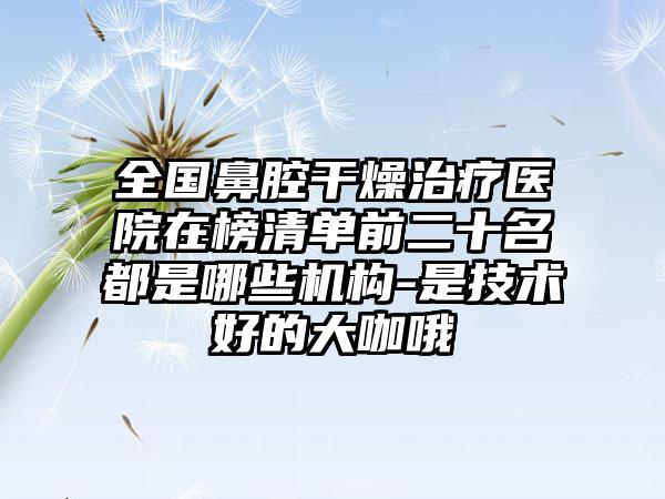 全国鼻腔干燥治疗医院在榜清单前二十名都是哪些机构-是技术好的大咖哦