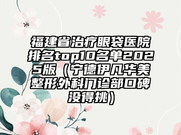 福建省治疗眼袋医院排名top10名单2025版（宁德伊凡华美整形外科门诊部口碑没得挑）