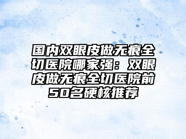 国内双眼皮做无痕全切医院哪家强：双眼皮做无痕全切医院前50名硬核推荐