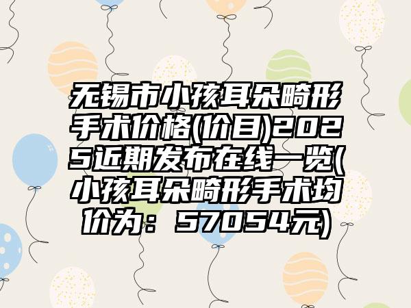 无锡市小孩耳朵畸形手术价格(价目)2025近期发布在线一览(小孩耳朵畸形手术均价为：57054元)