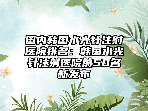 国内韩国水光针注射医院排名：韩国水光针注射医院前50名新发布