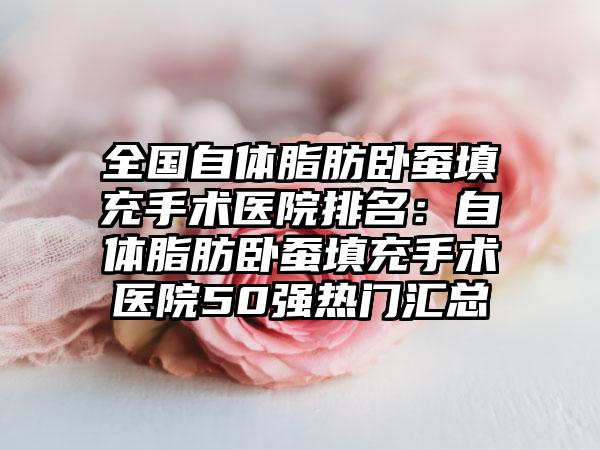 全国自体脂肪卧蚕填充手术医院排名：自体脂肪卧蚕填充手术医院50强热门汇总