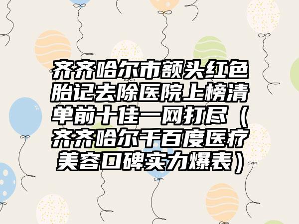 齐齐哈尔市额头红色胎记去除医院上榜清单前十佳一网打尽（齐齐哈尔千百度医疗美容口碑实力爆表）