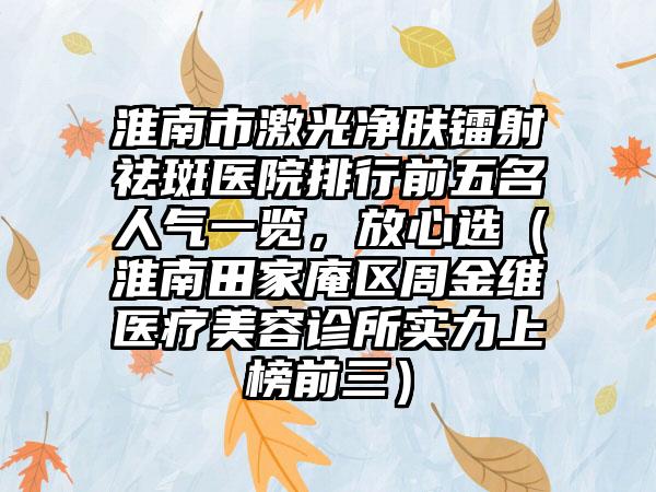 淮南市激光净肤镭射祛斑医院排行前五名人气一览，放心选（淮南田家庵区周金维医疗美容诊所实力上榜前三）