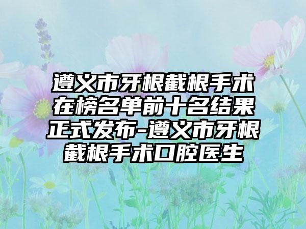 遵义市牙根截根手术在榜名单前十名结果正式发布-遵义市牙根截根手术口腔医生