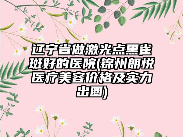 辽宁省做激光点黑雀斑好的医院(锦州朗悦医疗美容价格及实力出圈)