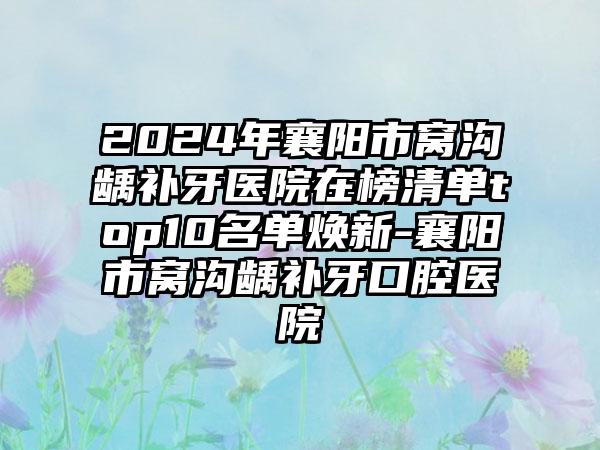 2024年襄阳市窝沟龋补牙医院在榜清单top10名单焕新-襄阳市窝沟龋补牙口腔医院