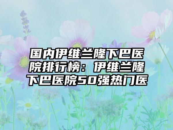 国内伊维兰隆下巴医院排行榜：伊维兰隆下巴医院50强热门医