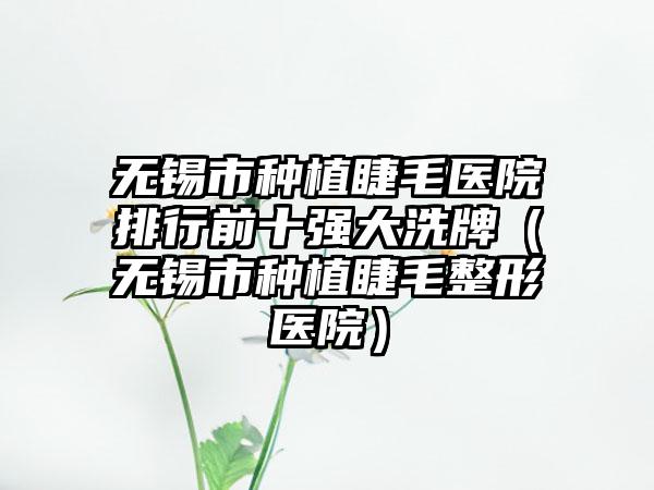 无锡市种植睫毛医院排行前十强大洗牌（无锡市种植睫毛整形医院）