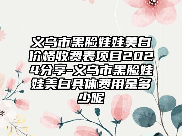 义乌市黑脸娃娃美白价格收费表项目2024分享-义乌市黑脸娃娃美白具体费用是多少呢